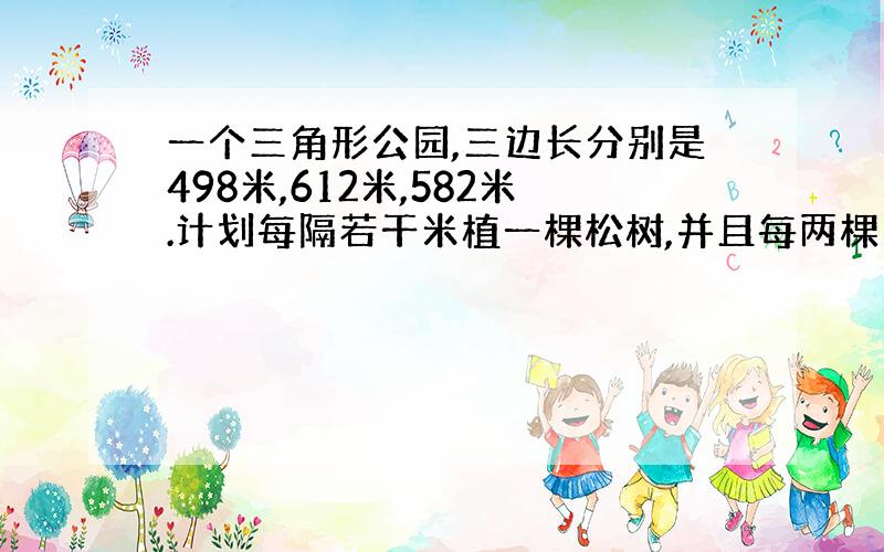 一个三角形公园,三边长分别是498米,612米,582米.计划每隔若干米植一棵松树,并且每两棵之间的距离要最远.请问：至