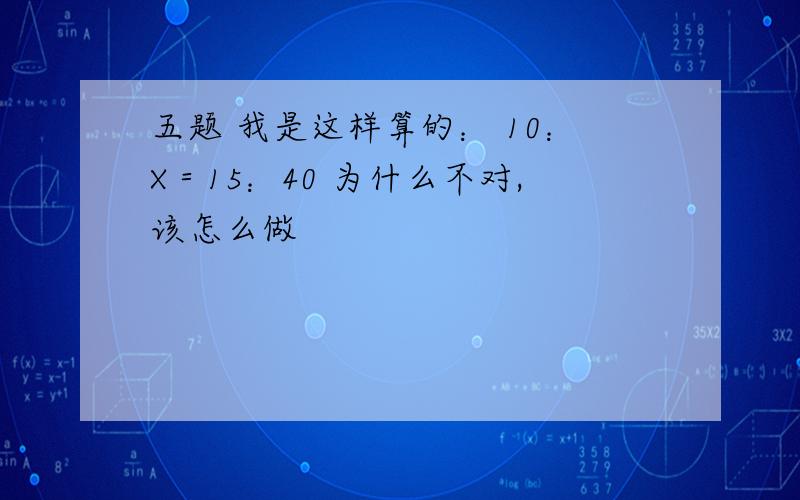 五题 我是这样算的： 10：X＝15：40 为什么不对,该怎么做