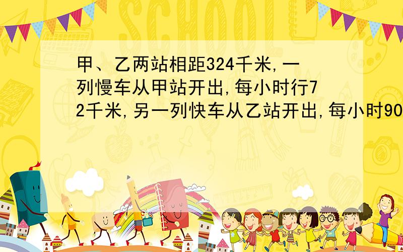 甲、乙两站相距324千米,一列慢车从甲站开出,每小时行72千米,另一列快车从乙站开出,每小时90千米