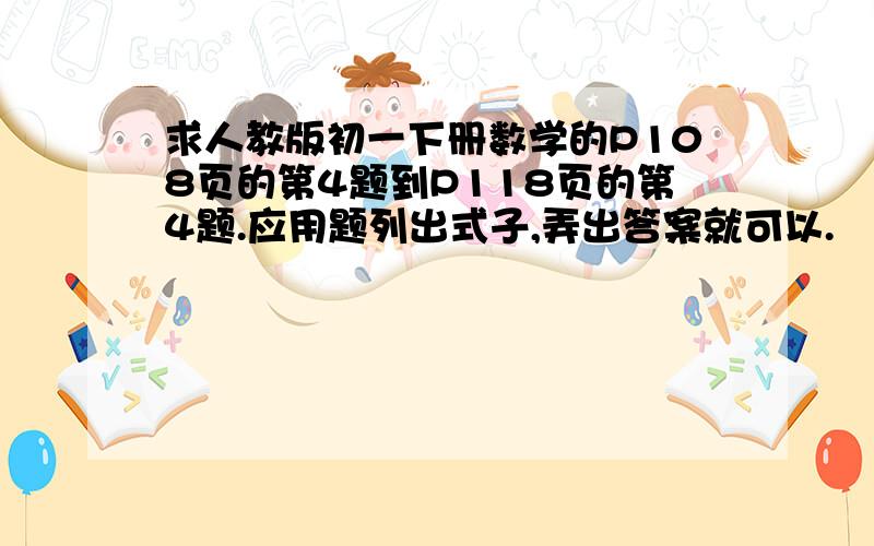 求人教版初一下册数学的P108页的第4题到P118页的第4题.应用题列出式子,弄出答案就可以.