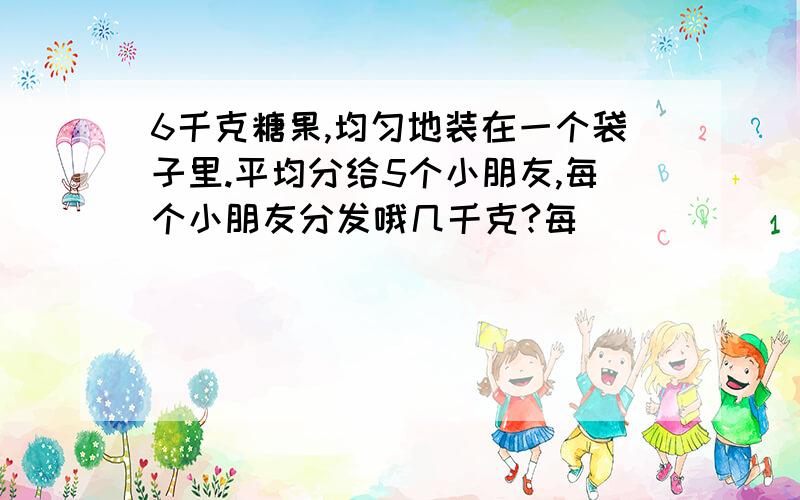 6千克糖果,均匀地装在一个袋子里.平均分给5个小朋友,每个小朋友分发哦几千克?每