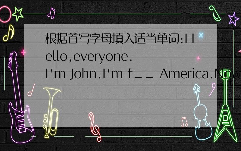 根据首写字母填入适当单词:Hello,everyone.I'm John.I'm f__ America.Now my