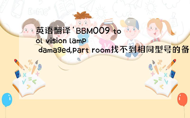 英语翻译‘BBM009 tool vision lamp damaged,part room找不到相同型号的备件.现用了