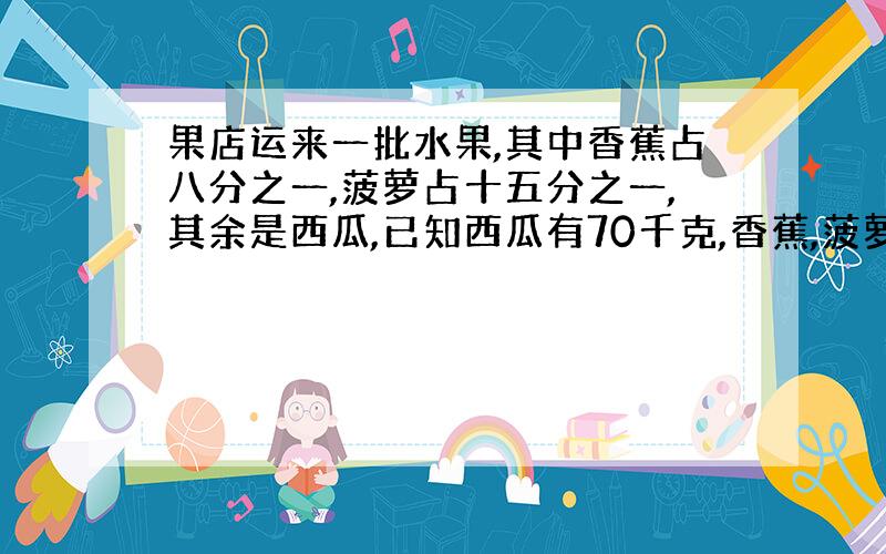 果店运来一批水果,其中香蕉占八分之一,菠萝占十五分之一,其余是西瓜,已知西瓜有70千克,香蕉,菠萝各千克?