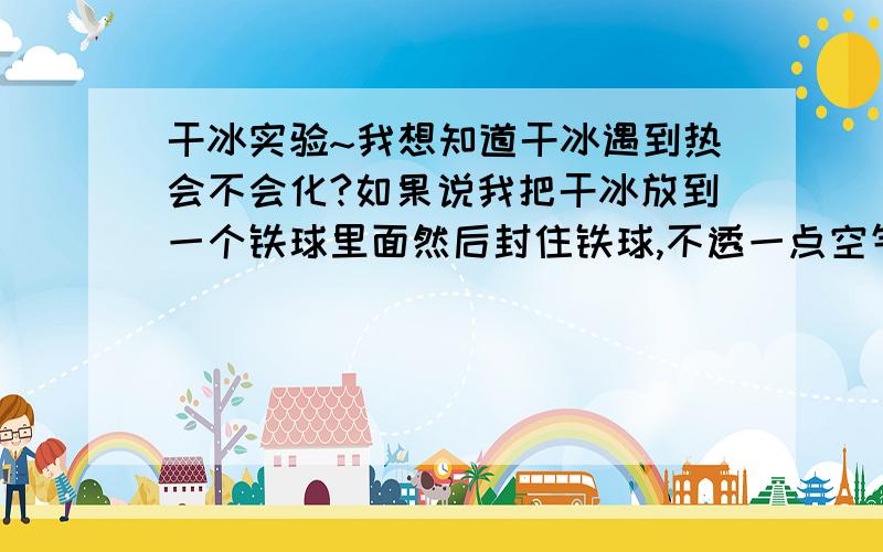 干冰实验~我想知道干冰遇到热会不会化?如果说我把干冰放到一个铁球里面然后封住铁球,不透一点空气,放到热水里面,里面的干冰