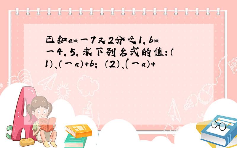 已知a=一7又2分之1,b=一4,5,求下列名式的值：（1）、（一a）+b； （2）、(一a）+