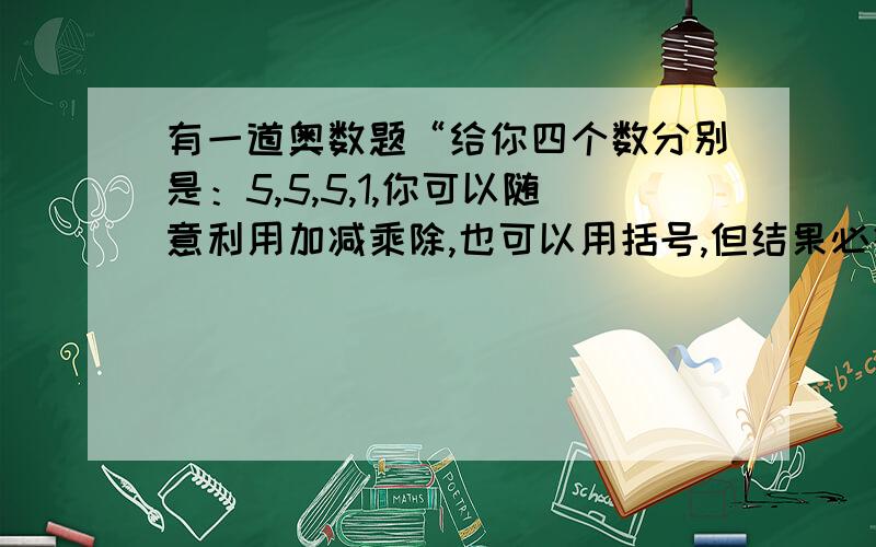 有一道奥数题“给你四个数分别是：5,5,5,1,你可以随意利用加减乘除,也可以用括号,但结果必须是24.