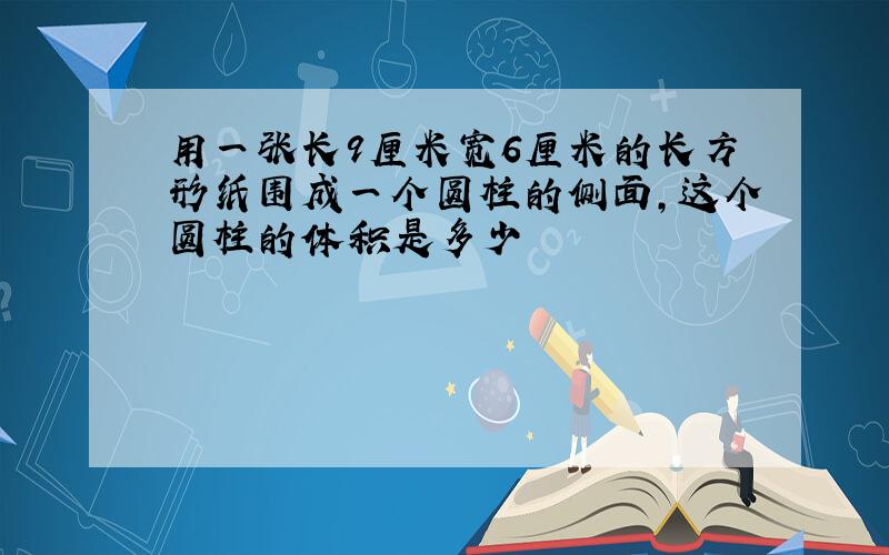 用一张长9厘米宽6厘米的长方形纸围成一个圆柱的侧面,这个圆柱的体积是多少