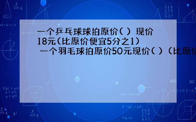 一个乒乓球球拍原价( ）现价18元(比原价便宜5分之1) 一个羽毛球拍原价50元现价( ）(比原价便宜20％)