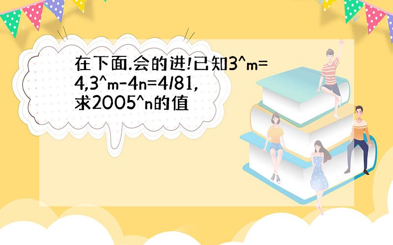 在下面.会的进!已知3^m=4,3^m-4n=4/81,求2005^n的值