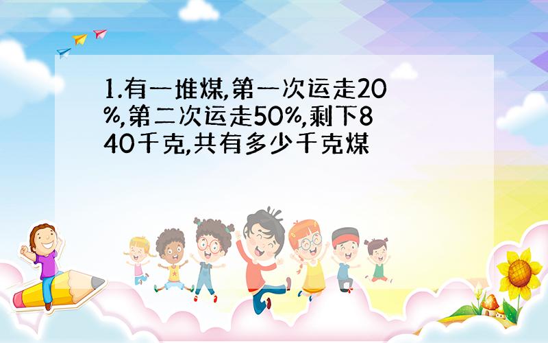 1.有一堆煤,第一次运走20%,第二次运走50%,剩下840千克,共有多少千克煤