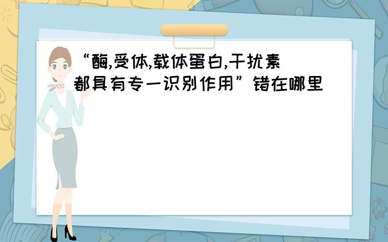 “酶,受体,载体蛋白,干扰素都具有专一识别作用”错在哪里