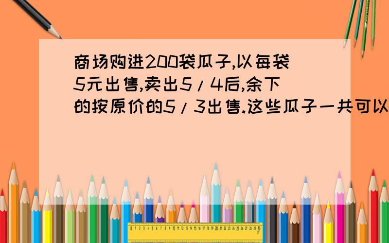 商场购进200袋瓜子,以每袋5元出售,卖出5/4后,余下的按原价的5/3出售.这些瓜子一共可以卖多少元?