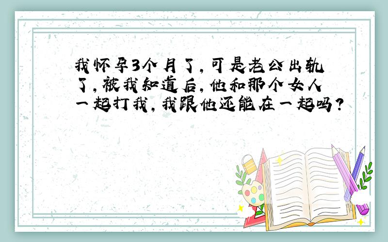 我怀孕3个月了,可是老公出轨了,被我知道后,他和那个女人一起打我,我跟他还能在一起吗?