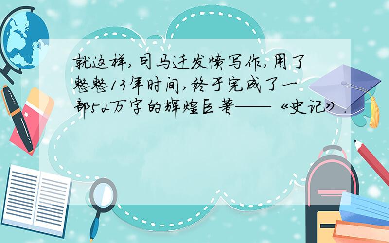 就这样,司马迁发愤写作,用了整整13年时间,终于完成了一部52万字的辉煌巨著——《史记》.