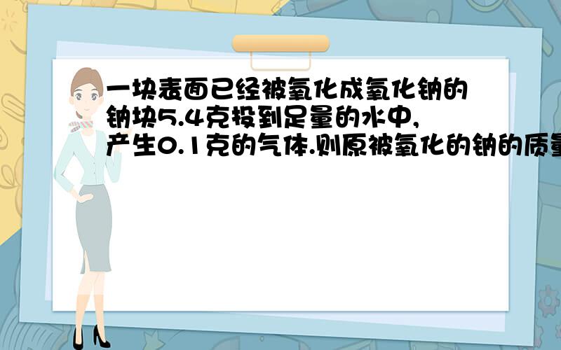 一块表面已经被氧化成氧化钠的钠块5.4克投到足量的水中,产生0.1克的气体.则原被氧化的钠的质量是多少?