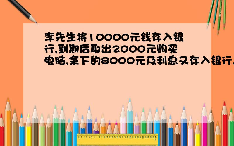 李先生将10000元钱存入银行,到期后取出2000元购买电脑,余下的8000元及利息又存入银行,如果两次的存款的