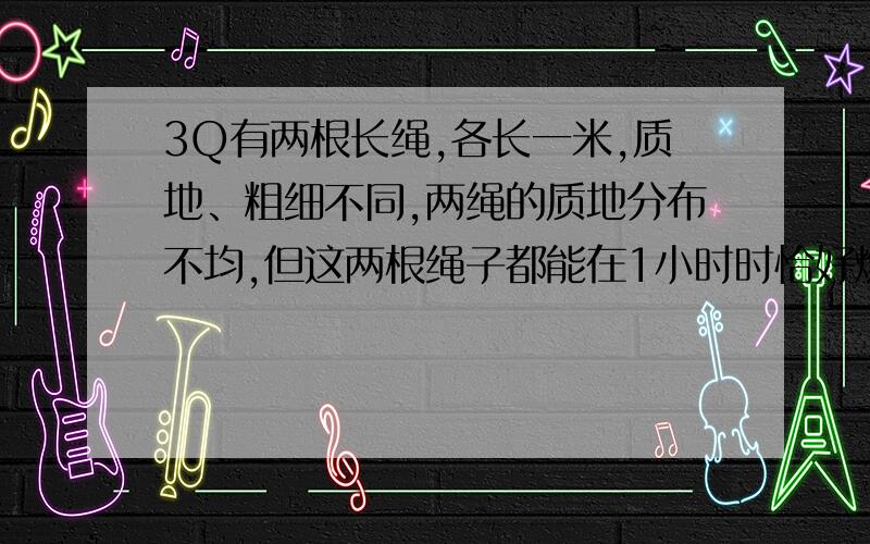 3Q有两根长绳,各长一米,质地、粗细不同,两绳的质地分布不均,但这两根绳子都能在1小时时恰好燃完,现在只有火柴和这两根绳