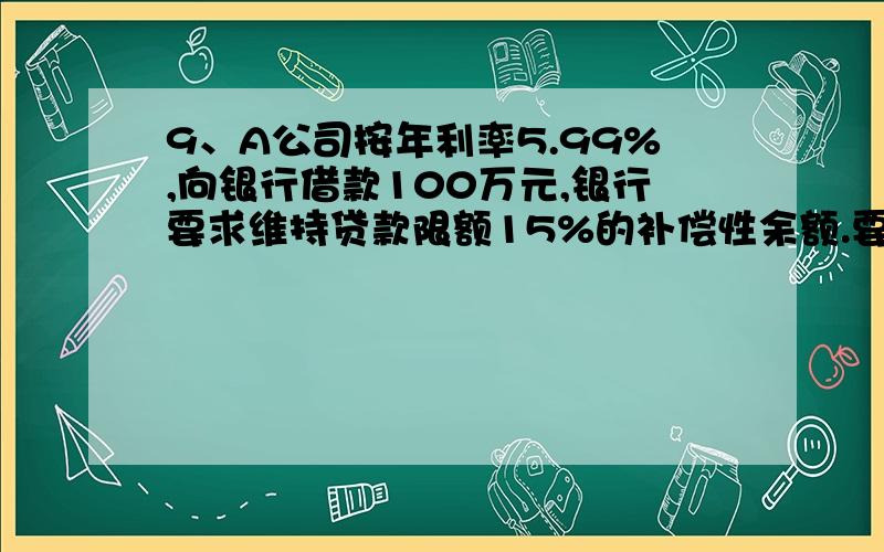 9、A公司按年利率5.99%,向银行借款100万元,银行要求维持贷款限额15%的补偿性余额.要求计算A公司实际年