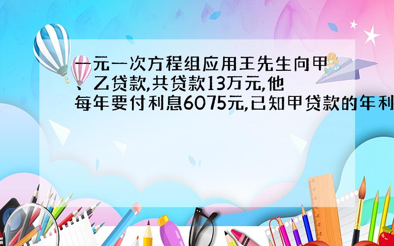 一元一次方程组应用王先生向甲、乙贷款,共贷款13万元,他每年要付利息6075元,已知甲贷款的年利率为6%,乙的年利率为3