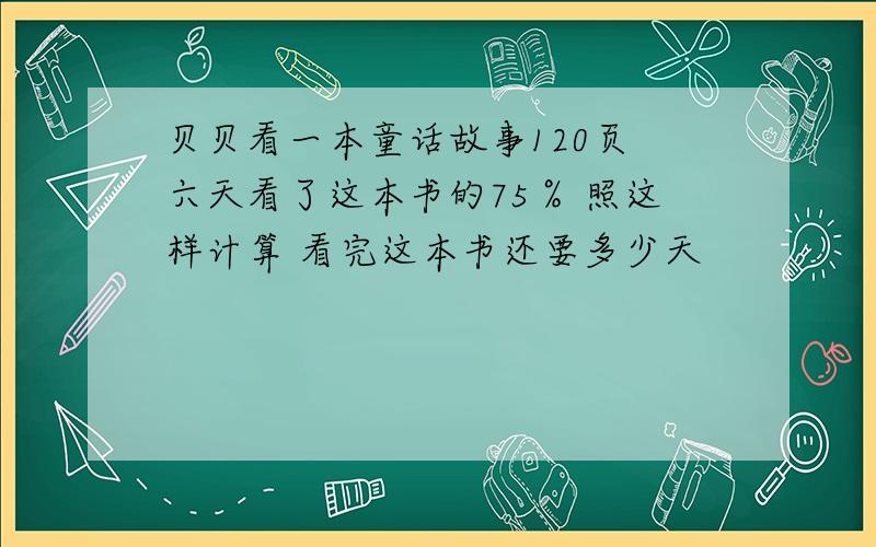 贝贝看一本童话故事120页 六天看了这本书的75％ 照这样计算 看完这本书还要多少天