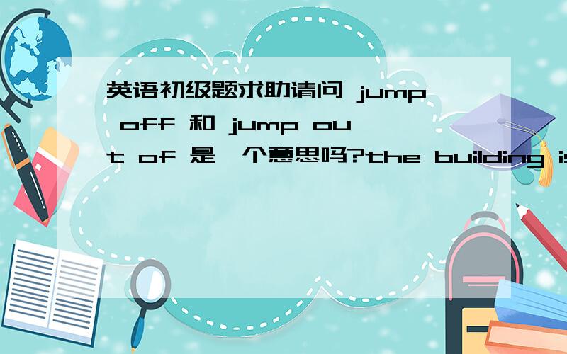 英语初级题求助请问 jump off 和 jump out of 是一个意思吗?the building is on t