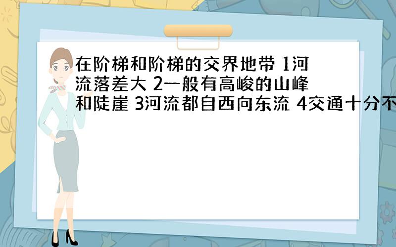 在阶梯和阶梯的交界地带 1河流落差大 2一般有高峻的山峰和陡崖 3河流都自西向东流 4交通十分不方便