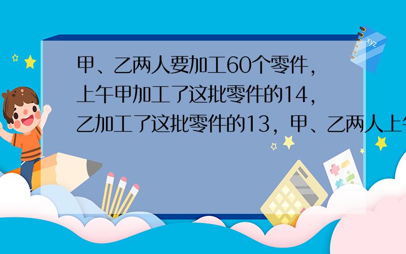 甲、乙两人要加工60个零件，上午甲加工了这批零件的14，乙加工了这批零件的13，甲、乙两人上午共加工了多少个零件？