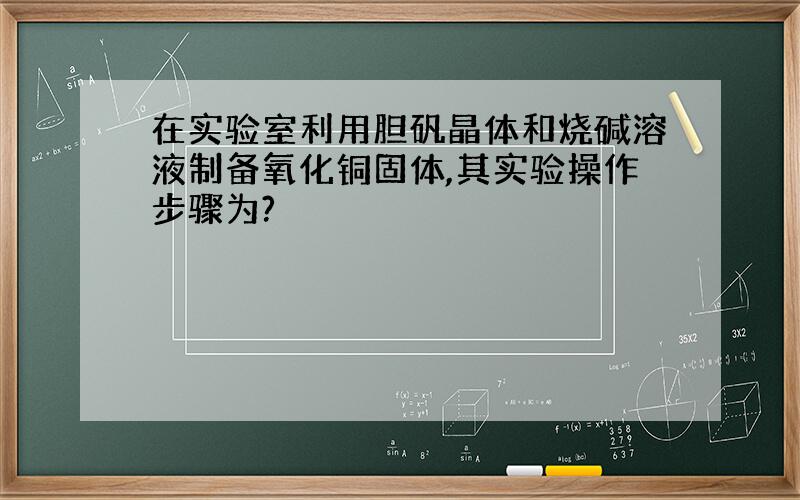 在实验室利用胆矾晶体和烧碱溶液制备氧化铜固体,其实验操作步骤为?