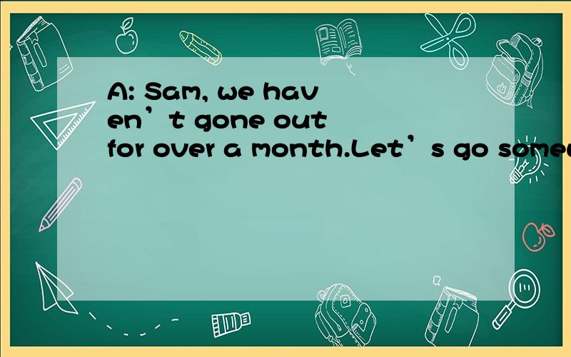 A: Sam, we haven’t gone out for over a month.Let’s go somewh