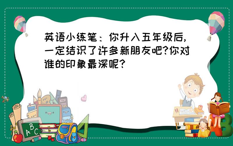 英语小练笔：你升入五年级后,一定结识了许多新朋友吧?你对谁的印象最深呢?