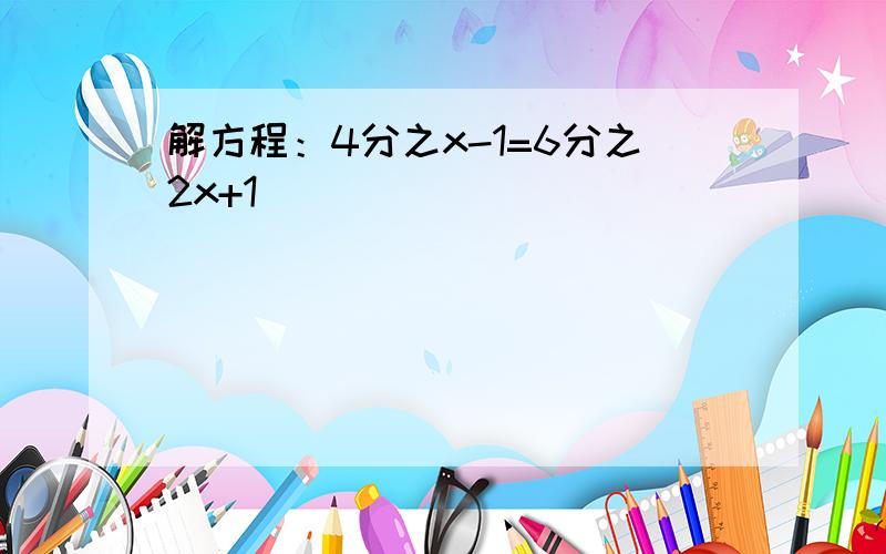 解方程：4分之x-1=6分之2x+1