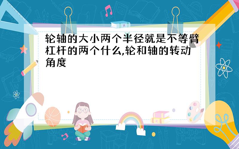 轮轴的大小两个半径就是不等臂杠杆的两个什么,轮和轴的转动角度