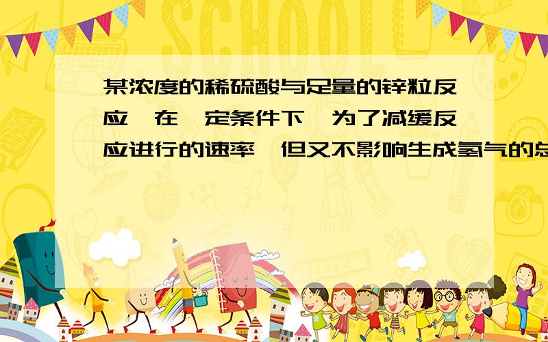 某浓度的稀硫酸与足量的锌粒反应,在一定条件下,为了减缓反应进行的速率,但又不影响生成氢气的总量,