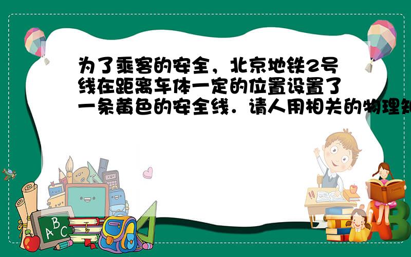 为了乘客的安全，北京地铁2号线在距离车体一定的位置设置了一条黄色的安全线．请人用相关的物理知识解释为什么要设置安全线．