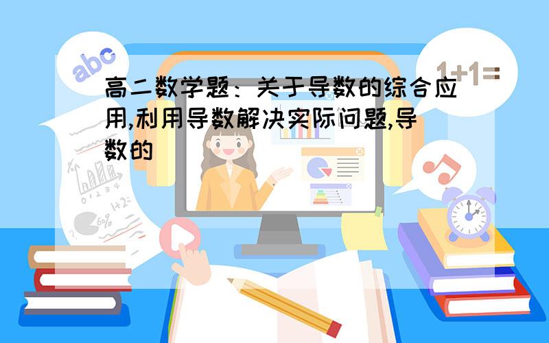 高二数学题：关于导数的综合应用,利用导数解决实际问题,导数的