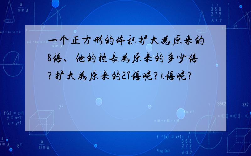 一个正方形的体积扩大为原来的8倍、他的棱长为原来的多少倍?扩大为原来的27倍呢?n倍呢?