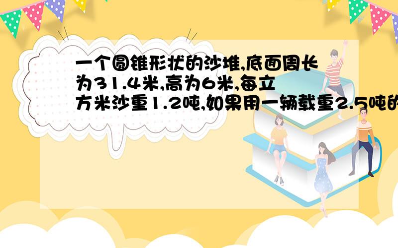 一个圆锥形状的沙堆,底面周长为31.4米,高为6米,每立方米沙重1.2吨,如果用一辆载重2.5吨的汽车来运,