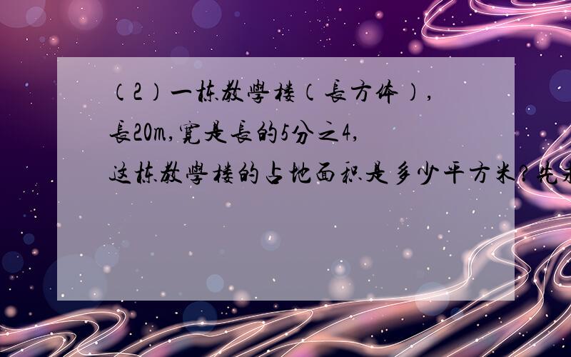 （2）一栋教学楼（长方体）,长20m,宽是长的5分之4,这栋教学楼的占地面积是多少平方米?先求宽再计算面积.要写计算过程