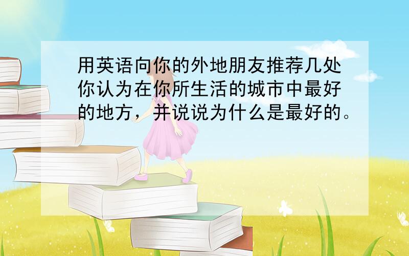 用英语向你的外地朋友推荐几处你认为在你所生活的城市中最好的地方，并说说为什么是最好的。