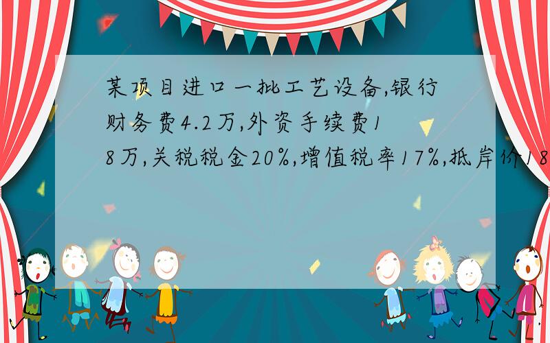 某项目进口一批工艺设备,银行财务费4.2万,外资手续费18万,关税税金20%,增值税率17%,抵岸价1800万,设备无消