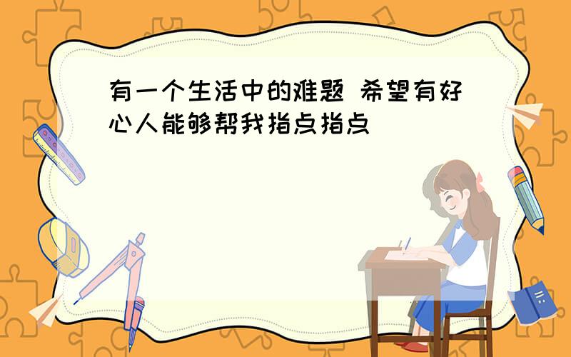 有一个生活中的难题 希望有好心人能够帮我指点指点