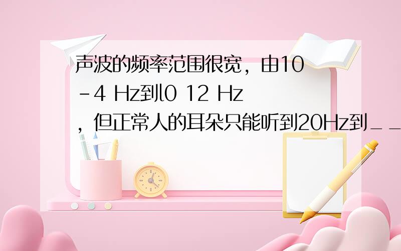 声波的频率范围很宽，由10 -4 Hz到l0 12 Hz，但正常人的耳朵只能听到20Hz到____Hz之间的声音，低于或