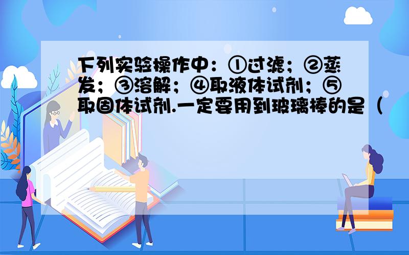 下列实验操作中：①过滤；②蒸发；③溶解；④取液体试剂；⑤取固体试剂.一定要用到玻璃棒的是（　　）