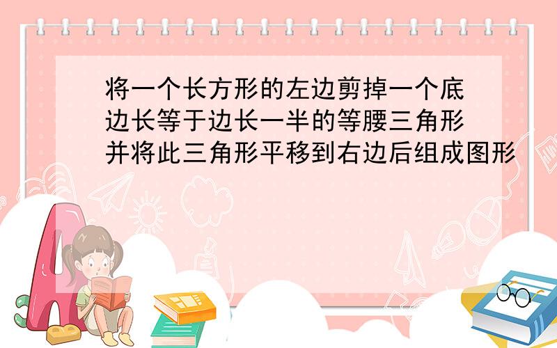 将一个长方形的左边剪掉一个底边长等于边长一半的等腰三角形并将此三角形平移到右边后组成图形