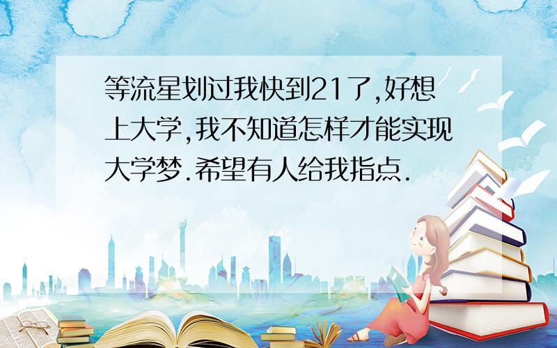 等流星划过我快到21了,好想上大学,我不知道怎样才能实现大学梦.希望有人给我指点.