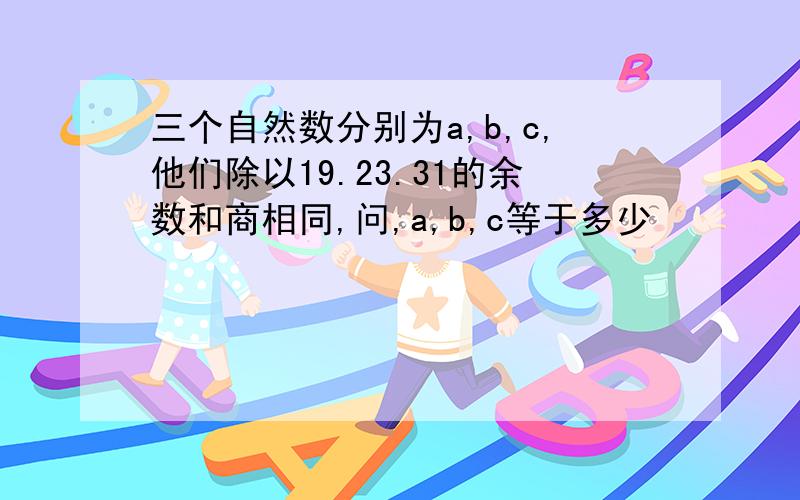 三个自然数分别为a,b,c,他们除以19.23.31的余数和商相同,问,a,b,c等于多少