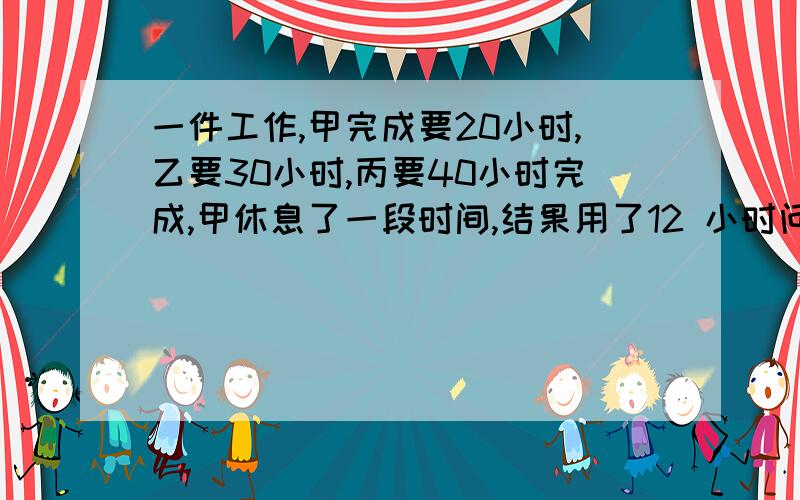 一件工作,甲完成要20小时,乙要30小时,丙要40小时完成,甲休息了一段时间,结果用了12 小时问甲休息了多