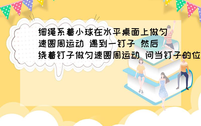 细绳系着小球在水平桌面上做匀速圆周运动 遇到一钉子 然后绕着钉子做匀速圆周运动 问当钉子的位置