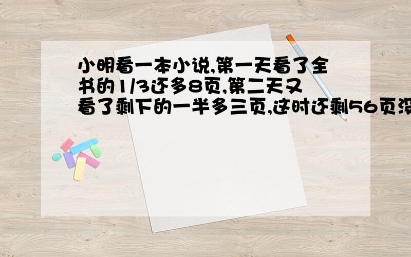 小明看一本小说,第一天看了全书的1/3还多8页,第二天又看了剩下的一半多三页,这时还剩56页没有看完.